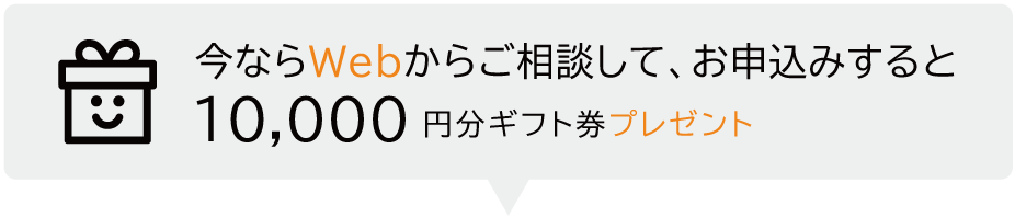 今ならWebからのご相談してお申込みするとギフト券 １０,０００円分プレゼント プレゼント適用条件詳細はこちら 検討中の方歓迎